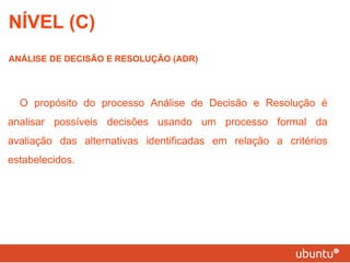 NÍVEL (C) ANÁLISE DE DECISÃO E RESOLUÇÃO (ADR) O propósito do processo Análise de Decisão e Resolução é analisar possíveis decisões usando um processo formal da avaliação das alternativas identificadas em relação a critérios estabelecidos. 