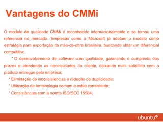 Vantagens do CMMi O modelo de qualidade CMMi é reconhecido internacionalmente e se tornou uma referencia no mercado. Empresas como a Microsoft já adotam o modelo como estratégia para exportação da mão-de-obra brasileira, buscando obter um diferencial competitivo. * O desenvolvimento de software com qualidade, garantindo o cumprindo dos prazos e atendendo as necessidades do cliente, deixando mais satisfeito com o produto entregue pela empresa; * Eliminação de inconsistências e redução de duplicidade; * Utilização de terminologia comum e estilo consistente; * Consistências com a norma ISO/SEC 15504. 