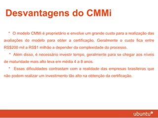 Desvantagens do CMMi * O modelo CMMi é proprietário e envolve um grande custo para a realização das avaliações do modelo para obter a certificação. Geralmente o custo fica entre RS$200 mil a RS$1 milhão a depender da complexidade do processo. * Além disso, é necessário investir tempo, geralmente para se chegar aos níveis de maturidade mais alto leva em média 4 a 8 anos. * Essas dificuldades contrastam com a realidade das empresas brasileiras que não podem realizar um investimento tão alto na obtenção da certificação. 