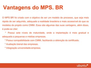 Vantagens do MPS. BR O MPS BR foi criado com o objetivo de ser um modelo de processo, que seja mais rápido de ser adquirido, adequado a realidade brasileira e mais accessível do que os modelos de projeto como CMMi. Essa são algumas das suas vantagens, além disso, é pode-se citar: * Possui sete níveis de maturidade, onde a implantação é mais gradual e adequada a pequenas e médias empresas. * Possui compatibilidade com CMMi, facilitando a obtenção do certificado. * Avaliação bienal das empresas. * Integração universidade-empresa. 