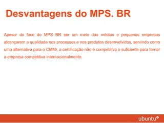 Desvantagens do MPS. BR Apesar do foco do MPS BR ser um meio das médias e pequenas empresas alcançarem a qualidade nos processos e nos produtos desenvolvidos, servindo como uma alternativa para o CMMi, a certificação não é competitiva o suficiente para tornar a empresa competitiva internacionalmente. 