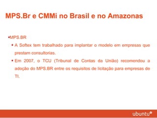 MPS.Br e CMMi no Brasil e no Amazonas MPS.BR A Softex tem trabalhado para implantar o modelo em empresas que prestam consultorias. Em 2007, o TCU (Tribunal de Contas da União) recomendou a adoção do MPS.BR entre os requisitos de licitação para empresas de TI. 