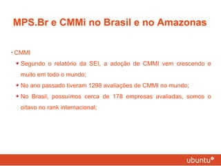 CMMI Segundo o relatório da SEI, a adoção de CMMI vem crescendo e muito em todo o mundo; No ano passado tiveram 1298 avaliações de CMMI no mundo; No Brasil, possuímos cerca de 178 empresas avaliadas, somos o oitavo no rank internacional; MPS.Br e CMMi no Brasil e no Amazonas 