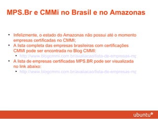 MPS.Br e CMMi no Brasil e no Amazonas Infelizmente, o estado do Amazonas não possui até o momento empresas certificadas no CMMI; A lista completa das empresas brasileiras com certificações CMMI pode ser encontrada no Blog CMMI:  http://www.blogcmmi.com.br/avaliacao/lista-de-empresas-mps-br-no-brasil A lista de empresas certificadas MPS.BR pode ser visualizada no link abaixo: http://www.blogcmmi.com.br/avaliacao/lista-de-empresas-mps-br-no-brasil 