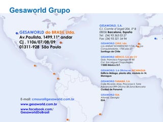 15
E-mail: cmoura@gesaworld.com.br
www.gesaworld.com.br
www.facebook.com/
GesaworldDoBrasil
GESAWORLD CHILE, Lda.
c/o ANINAT SCHWENCKE Y CIA. Av. Los
Conquistadores, 1700 piso 27
Santiago de Chile
GESAWORLD MÉXICO, S.A. de CV
Gob. Francisco Fagoaga Nº 80
Col. San Miguel Chapultepec
11850 México D.F.
GESAWORLD, S.A Oficina en NICARAGUA
Edificio Málaga, planta alta, módulo A-14.
Managua
GESAWORLD PANAMÁ, S.A.
Calle Ricardo Arias, Proconsa II, Torre
Advanced 099 Oficina 5B Zona Bancaria
Ciudad de Panamá
GESAWORLD EUA
Atlanta, Georgia
EUA
Gesaworld Grupo
GESAWORLD, S.A.
C/. Comte d’Urgell 204, 5º B
08036 Barcelona, España
Tel: (34) 93 363 03 27
Fax: (34) 93 321 54 94
GESAWORLD do BRASIL Ltda.
Av.Paulista, 1499,11º andar
Cj . 1106/07/08/09
01311-928 São Paulo
 