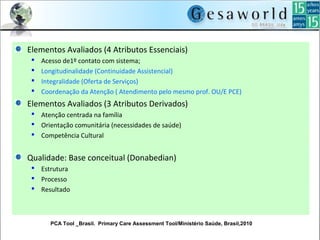 Elementos Avaliados (4 Atributos Essenciais)
 Acesso de1º contato com sistema;
 Longitudinalidade (Continuidade Assistencial)
 Integralidade (Oferta de Serviços)
 Coordenação da Atenção ( Atendimento pelo mesmo prof. OU/E PCE)
Elementos Avaliados (3 Atributos Derivados)
 Atenção centrada na família
 Orientação comunitária (necessidades de saúde)
 Competência Cultural
Qualidade: Base conceitual (Donabedian)
 Estrutura
 Processo
 Resultado
PCA Tool _Brasil. Primary Care Assessment Tool/Ministério Saúde, Brasil,2010
 