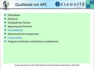 Qualidade em APS
Efetividade
Eficiência
Competência Técnica
Segurança do Paciente
Acessibilidade
Relacionamento Interpessoal
Continuidade
Propiciar ambientes confortáveis e acolhedores
Quality Improvement in PHC/ WHO Regional Publication Eastern Mediterranean. WHO,2004
 
