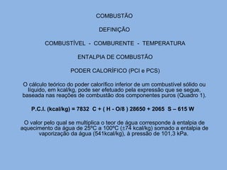 COMBUSTÃO
DEFINIÇÃO
COMBUSTÍVEL - COMBURENTE - TEMPERATURA
ENTALPIA DE COMBUSTÃO
PODER CALORÍFICO (PCI e PCS)
O cálculo teórico do poder calorífico inferior de um combustível sólido ou
líquido, em kcal/kg, pode ser efetuado pela expressão que se segue,
baseada nas reações de combustão dos componentes puros (Quadro 1).
P.C.I. (kcal/kg) = 7832 C + ( H - O/8 ) 28650 + 2065 S – 615 W
O valor pelo qual se multiplica o teor de água corresponde à entalpia de
aquecimento da água de 25ºC a 100ºC (±74 kcal/kg) somado a entalpia de
vaporização da água (541kcal/kg), à pressão de 101,3 kPa.
 