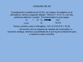 CONSUMO DE AR
Considerando a existência de 23,2%, em massa, de oxigênio no ar
atmosférico, temos a seguinte relação: 100/23,2 = 4,31/1 e, com ela,
podemos elaborar o quadro 3 fundamentado no que segue:
Temos, portanto, para o hidrogênio, (16 x 4,31)/2,016 = 34,20.
De acordo com as respectivas reações de combustão e o
raciocínio análogo, teremos a quantidade de ar por kg de combustível para
o carbono e para o enxofre.
H2 + 1/2 O2 H2O
2,016 16 18,016
 