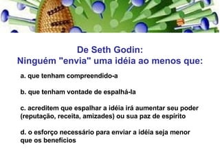 De Seth Godin: Ninguém "envia" uma idéia ao menos que: a. que tenham compreendido-a b. que tenham vontade de espalhá-la c. acreditem que espalhar a idéia irá aumentar seu poder (reputação, receita, amizades) ou sua paz de espírito d. o esforço necessário para enviar a idéia seja menor que os benefícios 