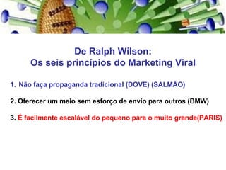 De Ralph Wílson: Os seis princípios do Marketing Viral Não faça propaganda tradicional (DOVE) (SALMÃO) 2. Oferecer um meio sem esforço de envio para outros (BMW) 3.  É facilmente escalável do pequeno para o muito grande(PARIS) 