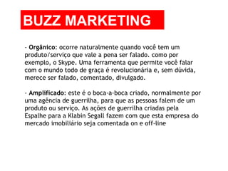 -  Orgânico : ocorre naturalmente quando você tem um produto/serviço que vale a pena ser falado. como por exemplo, o Skype. Uma ferramenta que permite você falar com o mundo todo de graça é revolucionária e, sem dúvida, merece ser falado, comentado, divulgado. -  Amplificado : este é o boca-a-boca criado, normalmente por uma agência de guerrilha, para que as pessoas falem de um produto ou serviço. As ações de guerrilha criadas pela Espalhe para a Klabin Segall fazem com que esta empresa do mercado imobiliário seja comentada on e off-line BUZZ MARKETING 