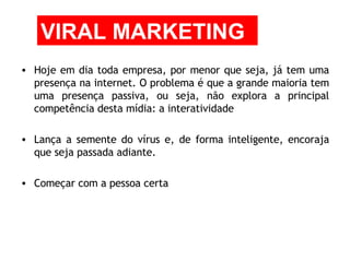 Hoje em dia toda empresa, por menor que seja, já tem uma presença na internet. O problema é que a grande maioria tem uma presença passiva, ou seja, não explora a principal competência desta mídia: a interatividade  Lança a semente do vírus e, de forma inteligente, encoraja que seja passada adiante.  Começar com a pessoa certa VIRAL MARKETING 