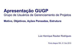 Apresentação GUGP
Grupo de Usuários de Gerenciamento de Projetos
Motivo, Objetivos, Ações Pensadas, Estrutura
Luiz Henrique Rauber Rodrigues
Porto Alegre/ RS, 21 Out 2010
 