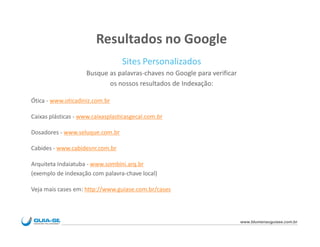 Resultados no Google
                                  Sites Personalizados
                     Busque as palavras-chaves no Google para verificar
                            os nossos resultados de Indexação:

Ótica - www.oticadiniz.com.br

Caixas plásticas - www.caixasplasticasgecal.com.br

Dosadores - www.seluque.com.br

Cabides - www.cabidesnr.com.br

Arquiteta Indaiatuba - www.sombini.arq.br
(exemplo de indexação com palavra-chave local)

Veja mais cases em: http://www.guiase.com.br/cases



                                                                          www.blumenauguiase.com.br
 