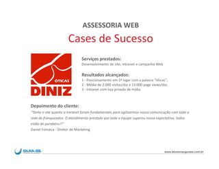 ASSESSORIA WEB
                      Cases de Sucesso
                              Serviços prestados:
                              Desenvolvimento de site, intranet e campanha Web

                              Resultados alcançados:
                              1 - Posicionamento em 1º lugar com a palavra “óticas”;
                              2 - Média de 2.000 visitas/dia e 13.000 page views/dia;
                              3 - Intranet com loja privada de mídia.



Depoimento do cliente:
“Tanto o site quanto a Intranet foram fundamentais para agilizarmos nossa comunicação com toda a
rede de franqueados. O atendimento prestado por toda a equipe superou nossa expectativa, todos
estão de parabéns!!”
Daniel Fonseca - Diretor de Marketing




                                                                                  www.blumenauguiase.com.br
 