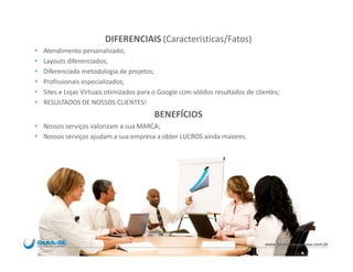 DIFERENCIAIS (Características/Fatos)
   Atendimento personalizado;
   Layouts diferenciados;
   Diferenciada metodologia de projetos;
   Profissionais especializados;
   Sites e Lojas Virtuais otimizados para o Google com sólidos resultados de clientes;
   RESULTADOS DE NOSSOS CLIENTES!
                                           BENEFÍCIOS
 Nossos serviços valorizam a sua MARCA;
 Nossos serviços ajudam a sua empresa a obter LUCROS ainda maiores.




                                                                                 www.blumenauguiase.com.br
 