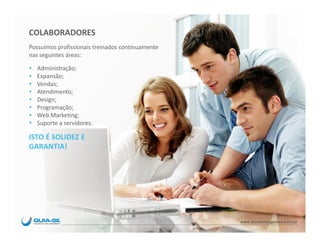 COLABORADORES
Possuímos profissionais treinados continuamente
nas seguintes áreas:

   Administração;
   Expansão;
   Vendas;
   Atendimento;
   Design;
   Programação;
   Web Marketing;
   Suporte a servidores.

ISTO É SOLIDEZ E
GARANTIA!




                                                  www.blumenauguiase.com.br
 