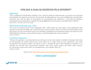 POR QUE A GUIA-SE NEGÓCIOS PELA INTERNET?
Wilbortech
“Para a Wilbortech Distribuidora trabalhar com a Guia-Se Itatiba foi determinante no processo de construção
da identidade da empresa na internet. No momento da elaboração do novo site da Wilbortech, precisávamos
transmitir, por meio de todas as ferramentas de comunicação que utilizamos, a nova face da empresa.
O atendimento personalizado e a atenção da equipe Guia-se foi essencial para o resultado deste trabalho.”
Fábio Gomes - Assessoria de Comunicação

Multi Ponto Confecções Ltda - EXSS
“Em nome da empresa Multi Ponto Confecções Ltda / EXSS venho por meio deste e-mail agradecê-lo pela
atenção nos serviços prestados até o momento para a nossa empresa. Nosso site EXSS esta repercutindo muito
bem dentro do nosso mercado de moda com resultados satisfatórios principalmente depois da criação do novo
LOOK BOOK, ferramenta no qual utilizamos para a venda divulgação dos nossos produtos.”
Carlos H. Arthuzo

Land Rover Experience
"Gostaria de agradecer o profissionalismo que tiveram em iniciar este website e também a fanpage. Neste fase
de pré-operação da minha empresa fica muito difícil ter a noção exata do que precisamos, mas vocês
conseguiram dar soluções ótimas e pro-ativas, como o exemplo da loja virtual! Agradeço a paciência e as
reuniões em horários não convencionais também. Boa sorte, tenho certeza que terão muito sucesso.
Eu recomendo a quem quiser obter um resultado bom e com rapidez. Nota 10!“
Augusto Carvalho

                       Veja mais em: http://www.guiase.com.br/index.php?p=depoimentos

                                          ISTO É SATISFAÇÃO!

                                                                                       www.blumenauguiase.com.br
 