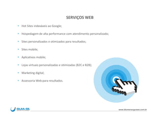 SERVIÇOS WEB
 Hot Sites indexáveis ao Google;

 Hospedagem de alta performance com atendimento personalizado;

 Sites personalizados e otimizados para resultados;

 Sites mobile;

 Aplicativos mobile;

 Lojas virtuais personalizadas e otimizadas (B2C e B2B);

 Marketing digital;

 Assessoria Web para resultados.




                                                                  www.blumenauguiase.com.br
 