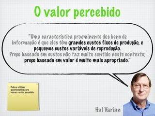 O valor percebido
         “Uma característica proeminente dos bens de
 informação é que eles têm grandes custos fixos de produção, e
           pequenos custos variáveis de reprodução.
Preço baseado em custos não faz muito sentido neste contexto;
       preço baseado em valor é muito mais apropriado.”



Pode se utilizar
questionarios para
buscar o valor percebido.




                                       Hal Varian
 