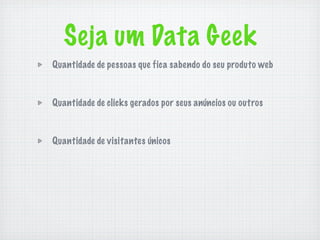 Seja um Data Geek
Quantidade de pessoas que fica sabendo do seu produto web



Quantidade de clicks gerados por seus anúncios ou outros



Quantidade de visitantes únicos
 