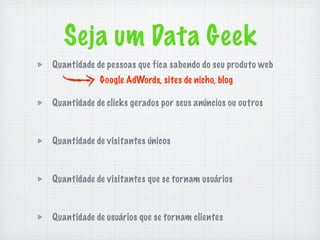 Seja um Data Geek
Quantidade de pessoas que fica sabendo do seu produto web
            Google AdWords, sites de nicho, blog

Quantidade de clicks gerados por seus anúncios ou outros



Quantidade de visitantes únicos



Quantidade de visitantes que se tornam usuários



Quantidade de usuários que se tornam clientes
 
