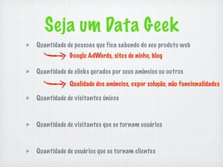 Seja um Data Geek
Quantidade de pessoas que fica sabendo do seu produto web
            Google AdWords, sites de nicho, blog

Quantidade de clicks gerados por seus anúncios ou outros
            Qualidade dos anúncios, expor solução, não funcionalidades

Quantidade de visitantes únicos



Quantidade de visitantes que se tornam usuários



Quantidade de usuários que se tornam clientes
 
