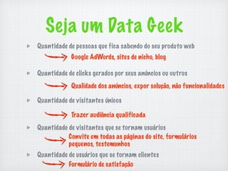 Seja um Data Geek
Quantidade de pessoas que fica sabendo do seu produto web
            Google AdWords, sites de nicho, blog

Quantidade de clicks gerados por seus anúncios ou outros
            Qualidade dos anúncios, expor solução, não funcionalidades

Quantidade de visitantes únicos

            Trazer audiência qualificada
Quantidade de visitantes que se tornam usuários
           Convite em todas as páginas do site, formulários
           pequenos, testemunhos
Quantidade de usuários que se tornam clientes
           Formulário de satisfação
 