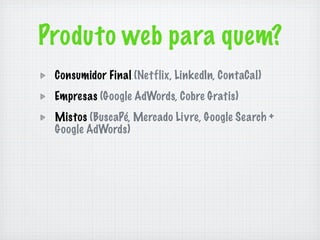 Produto web para quem?
 Consumidor Final (Netflix, LinkedIn, ContaCal)
 Empresas (Google AdWords, Cobre Gratis)
 Mistos (BuscaPé, Mercado Livre, Google Search +
 Google AdWords)
 