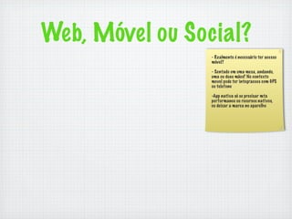 Web, Móvel ou Social?
                 - Realmente é necessário ter acesso
                 móvel?

                 - Sentado em uma mesa, andando,
                 uma ou duas mãos? No contexto
                 movel pode ter integracoes com GPS
                 ou telefone

                 -App nativa só se precisar mta
                 performance ou recursos nativos,
                 ou deixar a marca no aparelho
 