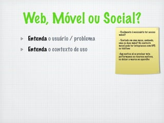 Web, Móvel ou Social?
                               - Realmente é necessário ter acesso
                               móvel?
Entenda o usuário / problema   - Sentado em uma mesa, andando,
                               uma ou duas mãos? No contexto
                               movel pode ter integracoes com GPS
Entenda o contexto de uso      ou telefone

                               -App nativa só se precisar mta
                               performance ou recursos nativos,
                               ou deixar a marca no aparelho
 