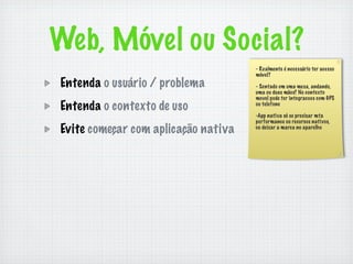Web, Móvel ou Social?
                                     - Realmente é necessário ter acesso
                                     móvel?
Entenda o usuário / problema         - Sentado em uma mesa, andando,
                                     uma ou duas mãos? No contexto
                                     movel pode ter integracoes com GPS
Entenda o contexto de uso            ou telefone

                                     -App nativa só se precisar mta
                                     performance ou recursos nativos,
Evite começar com aplicação nativa   ou deixar a marca no aparelho
 