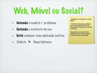 Web, Móvel ou Social?
                                     - Realmente é necessário ter acesso
                                     móvel?
Entenda o usuário / problema         - Sentado em uma mesa, andando,
                                     uma ou duas mãos? No contexto
                                     movel pode ter integracoes com GPS
Entenda o contexto de uso            ou telefone

                                     -App nativa só se precisar mta
                                     performance ou recursos nativos,
Evite começar com aplicação nativa   ou deixar a marca no aparelho



Tablets != Smartphones
 