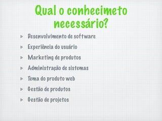 Qual o conhecimeto
      necessário?
Desenvolvimento de soft ware
Experiência do usuário
Marketing de produtos
Administração de sistemas
Tema do produto web
Gestão de produtos
Gestão de projetos
 