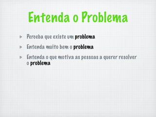 Entenda o Problema
Perceba que existe um problema
Entenda muito bem o problema
Entenda o que motiva as pessoas a querer resolver
o problema
 
