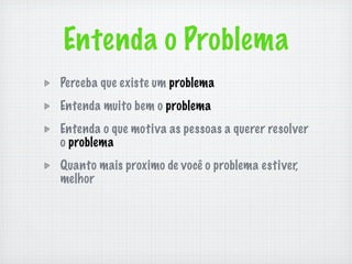 Entenda o Problema
Perceba que existe um problema
Entenda muito bem o problema
Entenda o que motiva as pessoas a querer resolver
o problema
Quanto mais proximo de você o problema estiver,
melhor
 