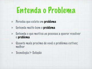 Entenda o Problema
Perceba que existe um problema
Entenda muito bem o problema
Entenda o que motiva as pessoas a querer resolver
o problema
Quanto mais proximo de você o problema estiver,
melhor
Tecnologia != Solução
 