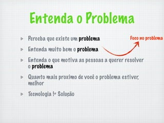 Entenda o Problema
Perceba que existe um problema             Foco no problema

Entenda muito bem o problema
Entenda o que motiva as pessoas a querer resolver
o problema
Quanto mais proximo de você o problema estiver,
melhor
Tecnologia != Solução
 