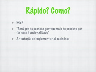 Rápido? Como?
MVP
“Será que as pessoas gostam mais do produto por
ter essa funcionalidade”
A tentação de implementar só mais isso
 