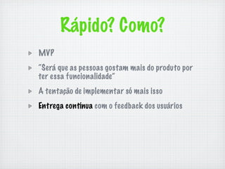 Rápido? Como?
MVP
“Será que as pessoas gostam mais do produto por
ter essa funcionalidade”
A tentação de implementar só mais isso
Entrega contínua com o feedback dos usuários
 