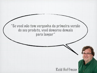 “Se você não tem vergonha da primeira versão
     do seu produto, você demorou demais
                 para lançar”




                            Reid Hoffman
 
