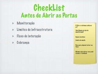 CheckList
   Antes de Abrir as Portas
Monitoração                 O Site e o sistema estão no
                            ar?

Limites de infraestrutura   Tem Algum ser viço de
                            monitoração?


Fluxo de interação          Espaco em disco

                            Limite de emails
Cobrança
                            Peca para alguem testar seu
                            fluxo


                            Mesmo sem cobrar, voce pode
                            receber o feedback
 