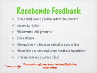 Recebendo Feedback
Forma fácil para o usuário entrar em contato
Responda rápido
Não invente (não prometa)
Seja educado
Não implemente todas as sujestões que receber
Não utilize apenas email como feedback (monitore)
Interaja com seu usuários (blog)

     Pense antes agir, uma nova funcionalidade é um
                       compromisso
 