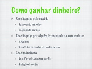 Como ganhar dinheiro?
 Receita paga pelo usuário
   Pagamento periódico

   Pagamento por uso

 Receita paga por alguém interessado no seus usuários
   Anúncios

   Relatórios baseados nos dados de uso

 Receita indireta
   Loja Virtual: Amazon, netflix

   Redução de custos
 