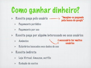 Como ganhar dinheiro?
 Receita paga pelo usuário                “Imagine-se pagando
                                          pela busca do google”
   Pagamento periódico

   Pagamento por uso

 Receita paga por alguém interessado no seus usuários
   Anúncios                           É necessário ter muitos
                                             usuários
   Relatórios baseados nos dados de uso

 Receita indireta
   Loja Virtual: Amazon, netflix

   Redução de custos
 