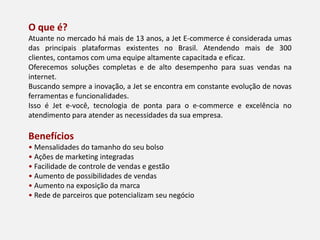 O que é?
Atuante no mercado há mais de 13 anos, a Jet E-commerce é considerada umas
das principais plataformas existentes no Brasil. Atendendo mais de 300
clientes, contamos com uma equipe altamente capacitada e eficaz.
Oferecemos soluções completas e de alto desempenho para suas vendas na
internet.
Buscando sempre a inovação, a Jet se encontra em constante evolução de novas
ferramentas e funcionalidades.
Isso é Jet e-você, tecnologia de ponta para o e-commerce e excelência no
atendimento para atender as necessidades da sua empresa.
Benefícios
• Mensalidades do tamanho do seu bolso
• Ações de marketing integradas
• Facilidade de controle de vendas e gestão
• Aumento de possibilidades de vendas
• Aumento na exposição da marca
• Rede de parceiros que potencializam seu negócio
 