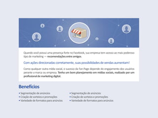Benefícios
•Segmentaçãodeanúncios
•Criaçãodesorteiosepromoções
•Variedade deformatosparaanúncios
•Segmentaçãodeanúncios
•Criaçãodesorteiosepromoções
•Variedade deformatosparaanúncios
Quando você possui uma presença forte no Facebook, sua empresa tem acesso ao mais poderoso
tipodemarketing —recomendaçõesentreamigos.
Comações direcionadas corretamente, suas possibilidadesdevendasaumentam!
Como qualquer outra mídia social, o sucesso da Fan Page depende do engajamento dos usuários
perante a marca ou empresa. Tenha um bom planejamento em mídias sociais, realizado por um
profissionaldemarketingdigital.
 