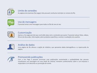 Uso de mensagens
É possível enviar uma mensagem para todos os fãs de uma só vez.
Customização
Apenas a fan page permite que você edite abas com o conteúdo que quiser. É possível colocar fotos, vídeos,
fóruns de discussão, informações sobre produtos específicos, eventos e avaliações de usuários.
Limite de conexões
As páginas de empresas (fan pages) não possuem nenhuma restrição no número de fãs.
Análise de dados
Uma página de fãs oferece a opção de relatório, que apresenta dados demográficos e a repercussão da
página.
Promovendo publicações
Com a Fan Page é possível promover suas publicações aumentando a probabilidade das pessoas
visualizarem sua mensagem em seus feeds de notícias, tomarem conhecimento sobre a sua empresa e
respondem à um desconto ou promoção de venda.
 
