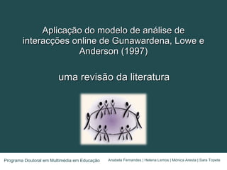 Aplicação do modelo de análise de interacções online de Gunawardena, Lowe e Anderson (1997) uma revisão da literatura Anabela Fernandes | Helena Lemos | Mónica Aresta | Sara Topete Programa Doutoral em Multimédia em Educação 